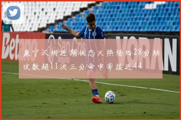 康宁汉姆近期状态火热场均28分助攻数超11次三分命中率接近44