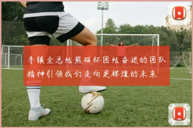 李镇全总结熊猫杯团结奋进的团队精神引领我们走向更辉煌的未来