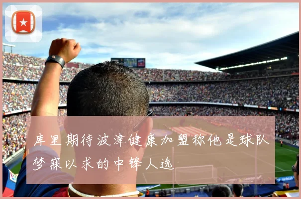 库里期待波津健康加盟称他是球队梦寐以求的中锋人选