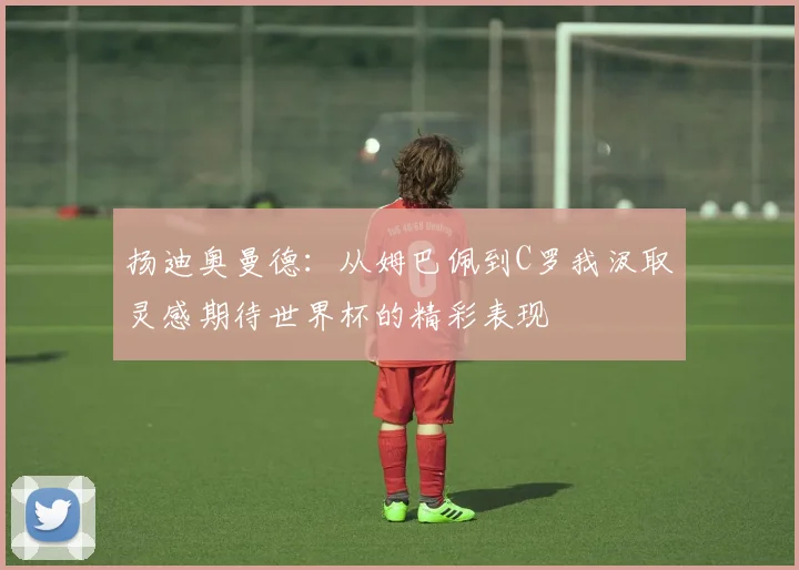 扬迪奥曼德：从姆巴佩到C罗我汲取灵感期待世界杯的精彩表现