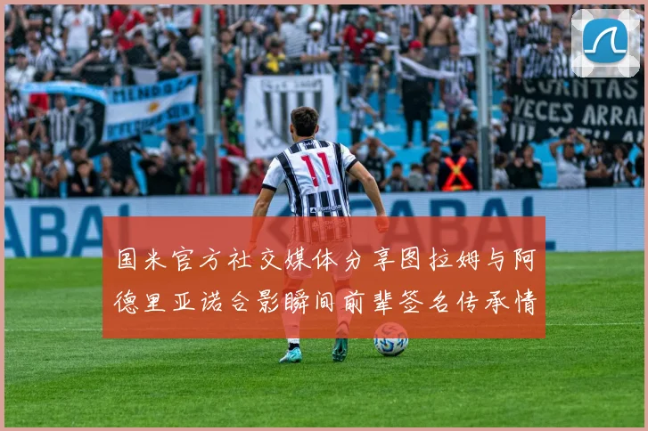 国米官方社交媒体分享图拉姆与阿德里亚诺合影瞬间前辈签名传承情怀