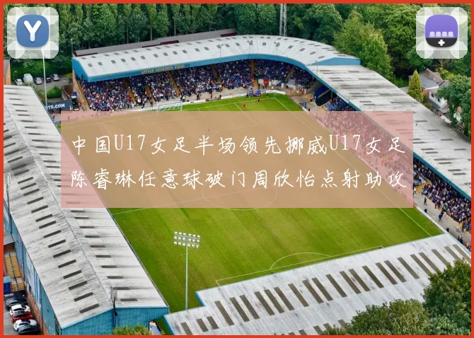 中国U17女足半场领先挪威U17女足陈睿琳任意球破门周欣怡点射助攻