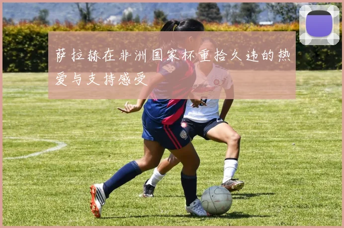 萨拉赫在非洲国家杯重拾久违的热爱与支持感受