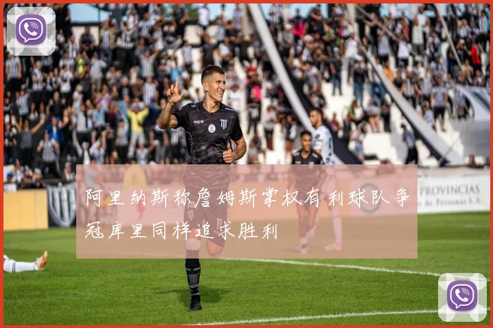 阿里纳斯称詹姆斯掌权有利球队争冠库里同样追求胜利