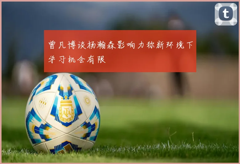 曾凡博谈杨瀚森影响力称新环境下学习机会有限