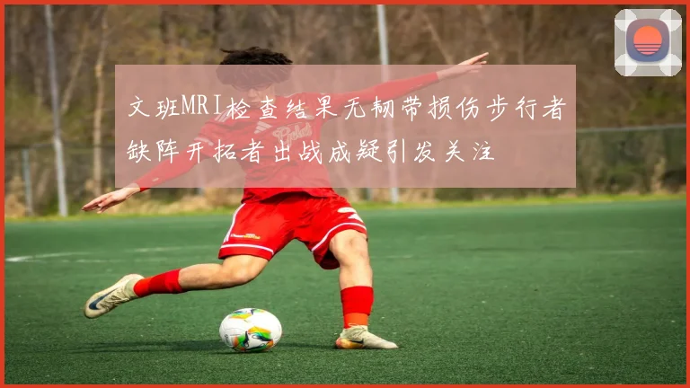 文班MRI检查结果无韧带损伤步行者缺阵开拓者出战成疑引发关注