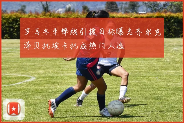 罗马冬季锋线引援目标曝光齐尔克泽贝托埃卡托成热门人选