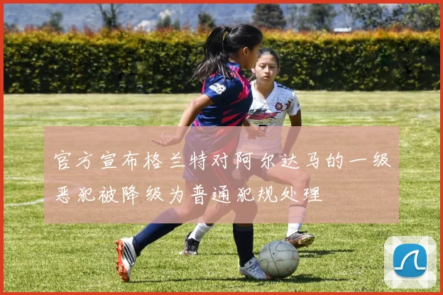 官方宣布格兰特对阿尔达马的一级恶犯被降级为普通犯规处理