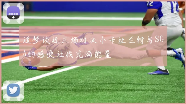 追梦谈近三场对决小卡杜兰特与SGA的感受让我充满能量