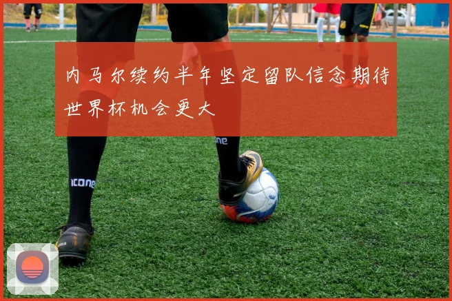 内马尔续约半年坚定留队信念期待世界杯机会更大