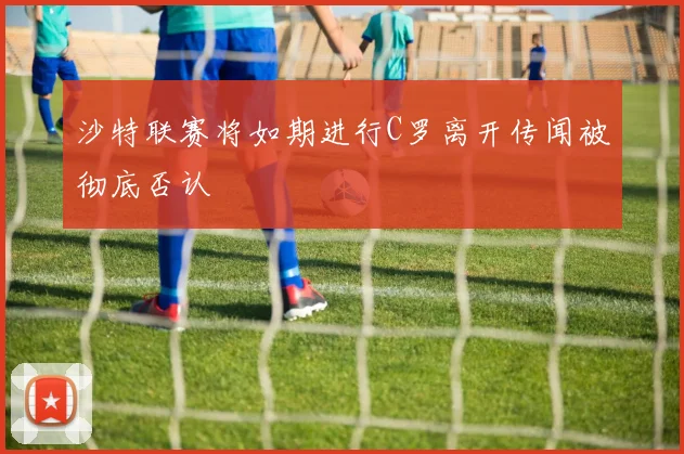 沙特联赛将如期进行C罗离开传闻被彻底否认