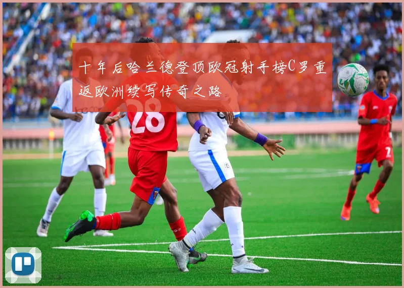 十年后哈兰德登顶欧冠射手榜C罗重返欧洲续写传奇之路