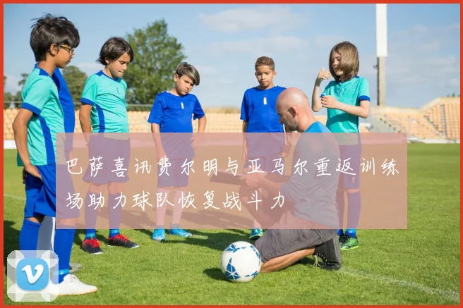 巴萨喜讯费尔明与亚马尔重返训练场助力球队恢复战斗力