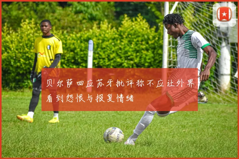 贝尔萨回应苏牙批评称不应让外界看到怨恨与报复情绪