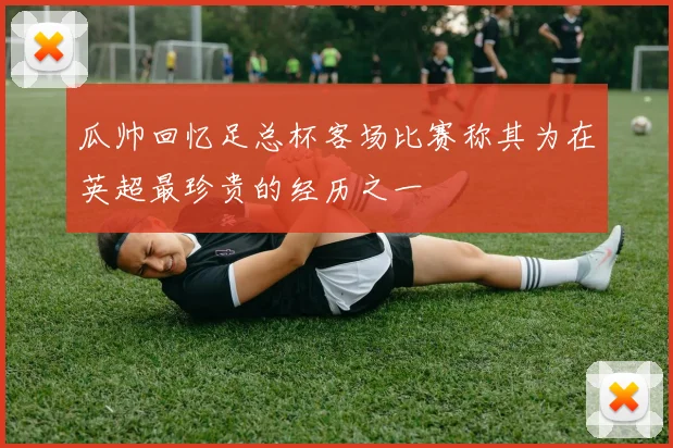 瓜帅回忆足总杯客场比赛称其为在英超最珍贵的经历之一