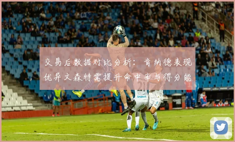 交易后数据对比分析：肯纳德表现优异文森特需提升命中率与得分能力