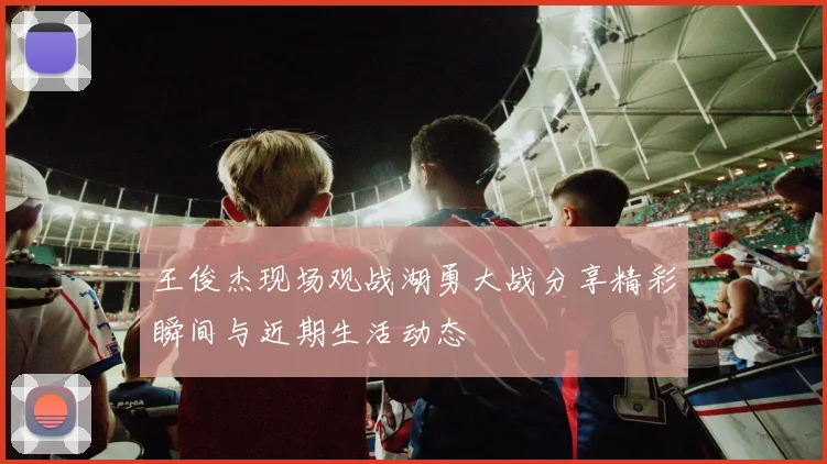 王俊杰现场观战湖勇大战分享精彩瞬间与近期生活动态